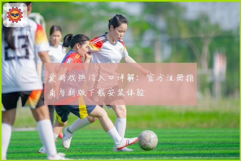 爱游戏热门入口详解：官方注册指南与新版下载安装体验