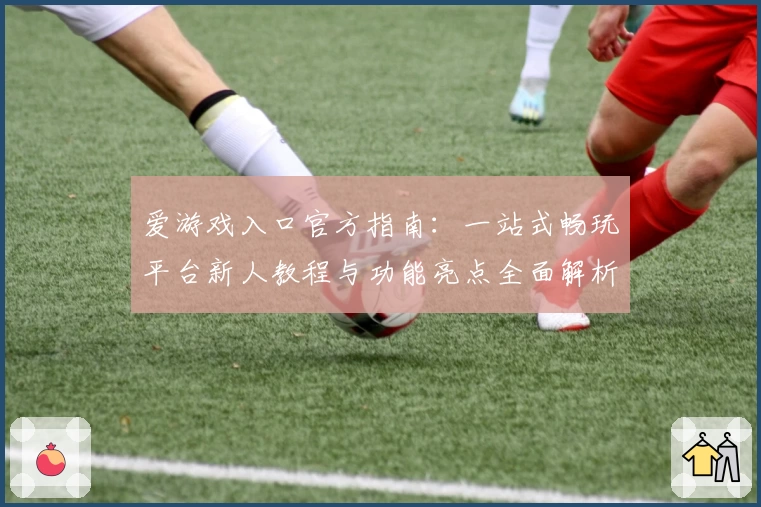 爱游戏入口官方指南：一站式畅玩平台新人教程与功能亮点全面解析