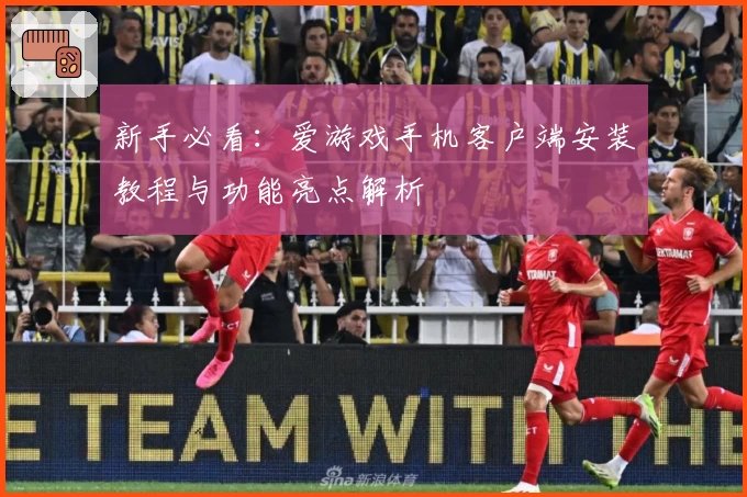 新手必看：爱游戏手机客户端安装教程与功能亮点解析