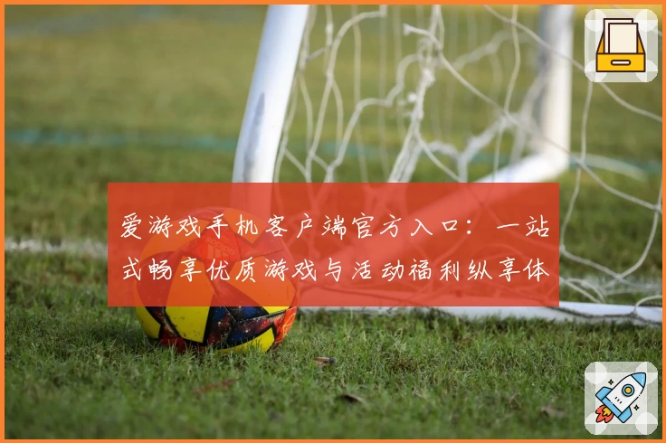 爱游戏手机客户端官方入口：一站式畅享优质游戏与活动福利纵享体验