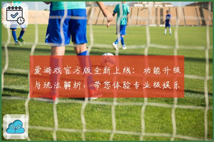 爱游戏官方版全新上线：功能升级与玩法解析，带您体验专业级娱乐新选择