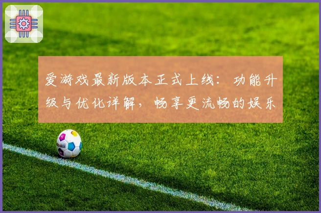 爱游戏最新版本正式上线：功能升级与优化详解，畅享更流畅的娱乐体验