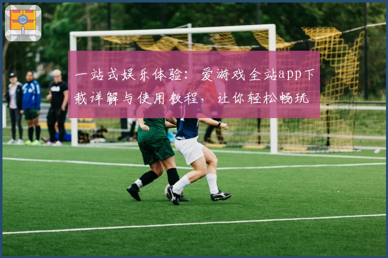 一站式娱乐体验：爱游戏全站app下载详解与使用教程，让你轻松畅玩