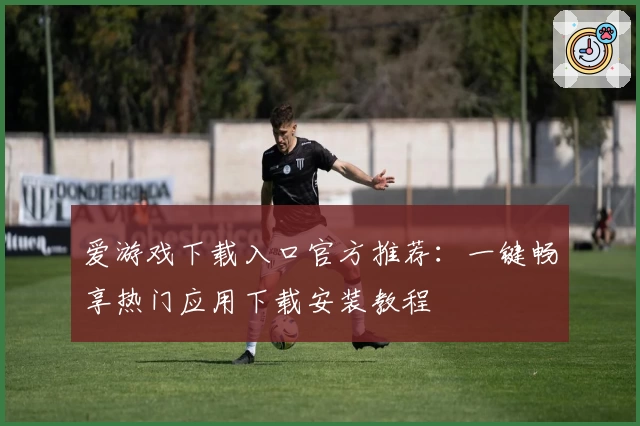 爱游戏下载入口官方推荐：一键畅享热门应用下载安装教程
