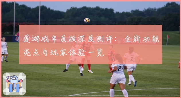 爱游戏年度版深度测评：全新功能亮点与玩家体验一览