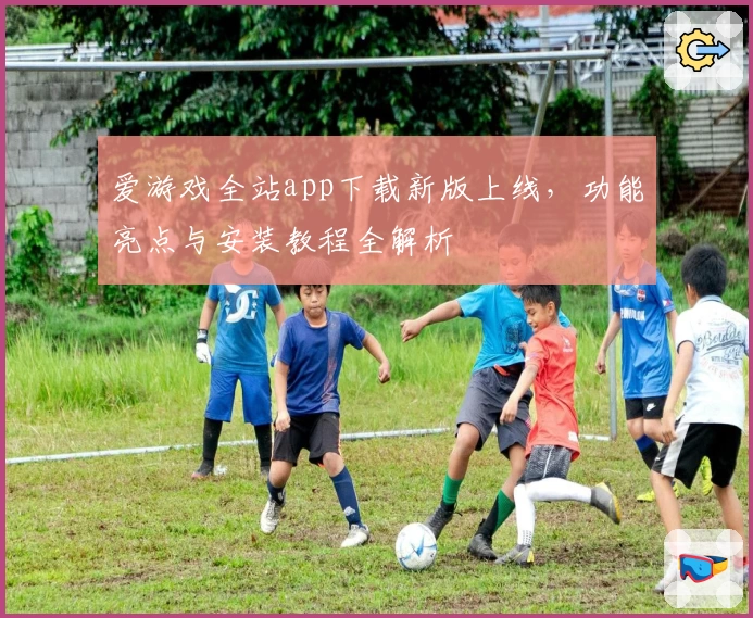 爱游戏全站app下载新版上线，功能亮点与安装教程全解析