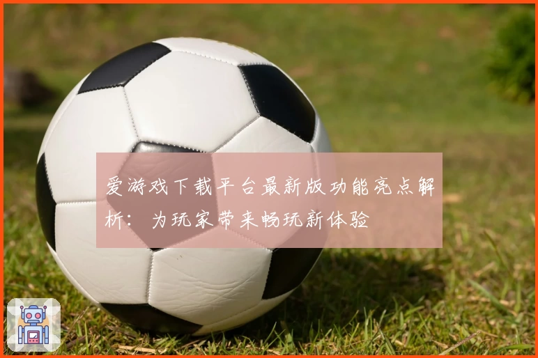 爱游戏下载平台最新版功能亮点解析：为玩家带来畅玩新体验