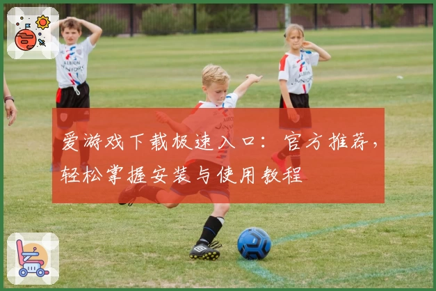 爱游戏下载极速入口：官方推荐，轻松掌握安装与使用教程
