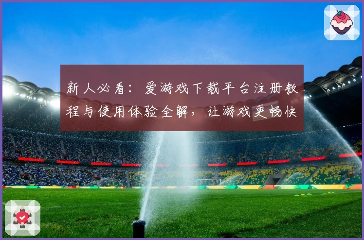 新人必看：爱游戏下载平台注册教程与使用体验全解，让游戏更畅快