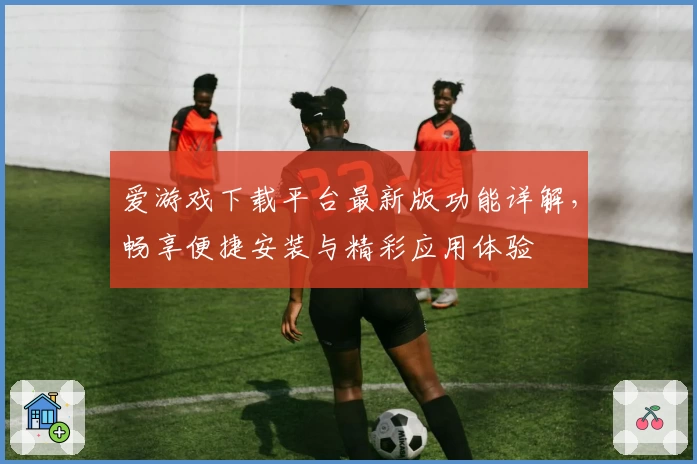 爱游戏下载平台最新版功能详解，畅享便捷安装与精彩应用体验