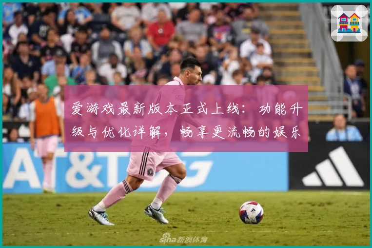 爱游戏最新版本正式上线：功能升级与优化详解，畅享更流畅的娱乐体验